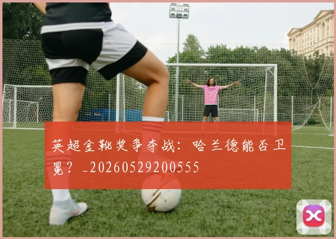 英超金靴奖争夺战：哈兰德能否卫冕？_20260529200555